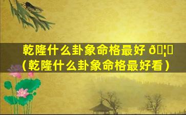 乾隆什么卦象命格最好 🦉 （乾隆什么卦象命格最好看）